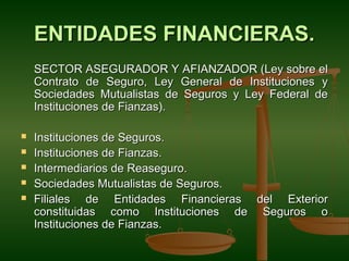 ENTIDADES FINANCIERAS.
    SECTOR ASEGURADOR Y AFIANZADOR (Ley sobre el
    Contrato de Seguro, Ley General de Instituciones y
    Sociedades Mutualistas de Seguros y Ley Federal de
    Instituciones de Fianzas).

   Instituciones de Seguros.
   Instituciones de Fianzas.
   Intermediarios de Reaseguro.
   Sociedades Mutualistas de Seguros.
   Filiales de Entidades Financieras del Exterior
    constituidas como Instituciones de Seguros o
    Instituciones de Fianzas.
 