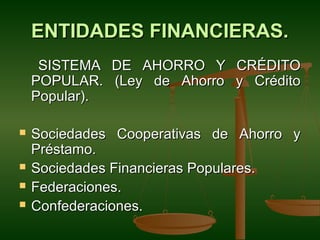 ENTIDADES FINANCIERAS.
     SISTEMA DE AHORRO Y CRÉDITO
    POPULAR. (Ley de Ahorro y Crédito
    Popular).

   Sociedades Cooperativas de Ahorro y
    Préstamo.
   Sociedades Financieras Populares.
   Federaciones.
   Confederaciones.
 
