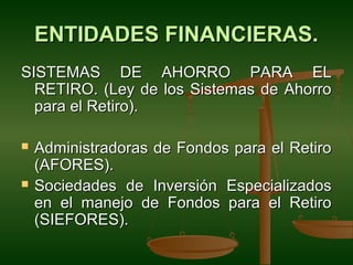 ENTIDADES FINANCIERAS.
SISTEMAS DE AHORRO PARA EL
  RETIRO. (Ley de los Sistemas de Ahorro
  para el Retiro).

   Administradoras de Fondos para el Retiro
    (AFORES).
   Sociedades de Inversión Especializados
    en el manejo de Fondos para el Retiro
    (SIEFORES).
 