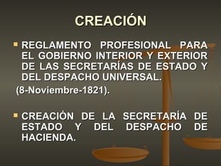 CREACIÓN
REGLAMENTO PROFESIONAL PARA
 EL GOBIERNO INTERIOR Y EXTERIOR
 DE LAS SECRETARÍAS DE ESTADO Y
 DEL DESPACHO UNIVERSAL.
(8-Noviembre-1821).

   CREACIÓN DE LA SECRETARÍA DE
    ESTADO Y DEL DESPACHO DE
    HACIENDA.
 