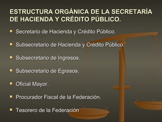 ESTRUCTURA ORGÁNICA DE LA SECRETARÍA
DE HACIENDA Y CRÉDITO PÚBLICO.
   Secretario de Hacienda y Crédito Público.

   Subsecretario de Hacienda y Crédito Público.

   Subsecretario de Ingresos.

   Subsecretario de Egresos.

   Oficial Mayor.

   Procurador Fiscal de la Federación.

   Tesorero de la Federación
 