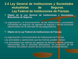2.4 Ley General de Instituciones y Sociedades
     mutualistas       de       Seguros.
     Ley Federal de Instituciones de Fianzas.
   Objeto de la Ley General de Instituciones y Sociedades
    Mutualistas de Seguros.

La organización y el funcionamiento de las instituciones y sociedades
   mutualistas de seguros, los agentes de seguros y demás personas
   relacionadas con la actividad de las aseguradoras.

   Objeto de la Ley Federal de Instituciones de Fianzas.

La organización y funcionamiento de Instituciones de Fianzas.
Las actividades y operaciones que las mismas pueden realizar.
Las actividades que realizan los agentes de fianzas y demás personas
   relacionadas con la actividad afianzadora, en protección de los
   intereses del público usuario de los servicios correspondientes.
 