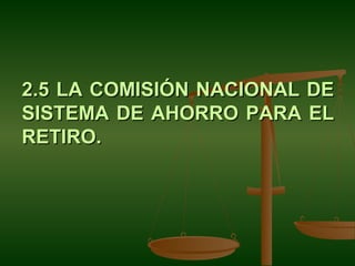 2.5 LA COMISIÓN NACIONAL DE
SISTEMA DE AHORRO PARA EL
RETIRO.
 