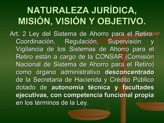 NATURALEZA JURÍDICA,
  MISIÓN, VISIÓN Y OBJETIVO.
Art. 2 Ley del Sistema de Ahorro para el Retiro.
  Coordinación, Regulación, Supervisión y
  Vigilancia de los Sistemas de Ahorro para el
  Retiro están a cargo de la CONSAR (Comisión
  Nacional de Sistema de Ahorro para el Retiro)
  como órgano administrativo desconcentrado
  de la Secretaria de Hacienda y Crédito Público
  dotado de autonomía técnica y facultades
  ejecutivas, con competencia funcional propia
  en los términos de la Ley.
 