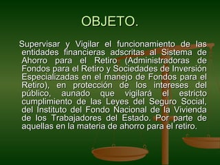 OBJETO.
Supervisar y Vigilar el funcionamiento de las
entidades financieras adscritas al Sistema de
Ahorro para el Retiro (Administradoras de
Fondos para el Retiro y Sociedades de Inversión
Especializadas en el manejo de Fondos para el
Retiro), en protección de los intereses del
público, aunado que vigilará el estricto
cumplimiento de las Leyes del Seguro Social,
del Instituto del Fondo Nacional de la Vivienda
de los Trabajadores del Estado. Por parte de
aquellas en la materia de ahorro para el retiro.
 