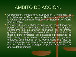 AMBITO DE ACCIÓN.
   Coordinación, Regulación, Supervisión y Vigilancia de
    los Sistemas de Ahorro para el Retiro están a cargo de
    la CONSAR (Comisión Nacional de Sistema de Ahorro
    para el Retiro).
   Las AFORES son entidades financieras, constituidas por
    personas físicas, morales, mexicanas o extranjeras.
    Captadoras de los ahorros aportados por el patrón,
    gobierno y trabajador durante toda la vida activa del
    mismo, para invertirlos en actividades productivas de
    bajo riesgo, que creen infraestructura y generen
    empleos, garantizando en su operatividad una tasa de
    rendimiento fija, que siempre será superior a la inflación,
    con el objetivo de proteger el poder adquisitivo del
    ahorro del trabajador.
 