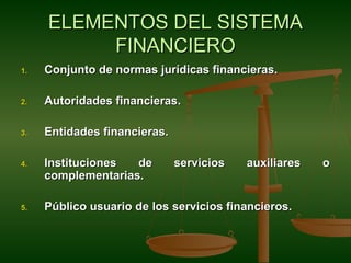 ELEMENTOS DEL SISTEMA
          FINANCIERO
1.   Conjunto de normas jurídicas financieras.

2.   Autoridades financieras.

3.   Entidades financieras.

4.   Instituciones  de        servicios   auxiliares   o
     complementarias.

5.   Público usuario de los servicios financieros.
 