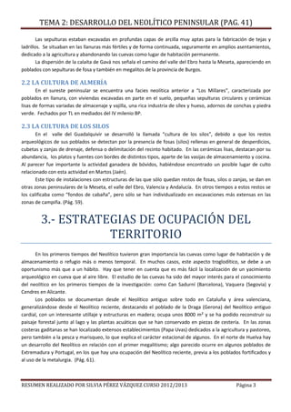 TEMA 2: DESARROLLO DEL NEOLÍTICO PENINSULAR (PAG. 41)
RESUMEN REALIZADO POR SILVIA PÉREZ VÁZQUEZ CURSO 2012/2013 Página 3
Las sepulturas estaban excavadas en profundas capas de arcilla muy aptas para la fabricación de tejas y
ladrillos. Se situaban en las llanuras más fértiles y de forma continuada, seguramente en amplios asentamientos,
dedicado a la agricultura y abandonando las cuevas como lugar de habitación permanente.
La dispersión de la calaíta de Gavá nos señala el camino del valle del Ebro hasta la Meseta, apareciendo en
poblados con sepulturas de fosa y también en megalitos de la provincia de Burgos.
2.2 LA CULTURA DE ALMERÍA
En el sureste peninsular se encuentra una facies neolítica anterior a “Los Millares”, caracterizada por
poblados en llanura, con viviendas excavadas en parte en el suelo, pequeñas sepulturas circulares y cerámicas
lisas de formas variadas de almacenaje y vajilla, una rica industria de sílex y hueso, adornos de conchas y piedra
verde. Fechados por TL en mediados del IV milenio BP.
2.3 LA CULTURA DE LOS SILOS
En el valle del Guadalquivir se desarrolló la llamada “cultura de los silos”, debido a que los restos
arqueológicos de sus poblados se detectan por la presencia de fosas (silos) rellenas en general de desperdicios,
cubetas y zanjas de drenaje, defensa o delimitación del recinto habitado. En las cerámicas lisas, destacan por su
abundancia, los platos y fuentes con bordes de distintos tipos, aparte de las vasijas de almacenamiento y cocina.
Al parecer fue importante la actividad ganadera de bóvidos, habiéndose encontrado un posible lugar de culto
relacionado con esta actividad en Martos (Jaén).
Este tipo de instalaciones con estructuras de las que sólo quedan restos de fosas, silos o zanjas, se dan en
otras zonas peninsulares de la Meseta, el valle del Ebro, Valencia y Andalucía. En otros tiempos a estos restos se
los calificaba como “fondos de cabaña”, pero sólo se han individualizado en excavaciones más extensas en las
zonas de campiña. (Pág. 59).
3.- ESTRATEGIAS DE OCUPACIÓN DEL
TERRITORIO
En los primeros tiempos del Neolítico tuvieron gran importancia las cuevas como lugar de habitación y de
almacenamiento o refugio más o menos temporal. En muchos casos, este aspecto troglodítico, se debe a un
oportunismo más que a un hábito. Hay que tener en cuenta que es más fácil la localización de un yacimiento
arqueológico en cueva que al aire libre. El estudio de las cuevas ha sido del mayor interés para el conocimiento
del neolítico en los primeros tiempos de la investigación: como Can Sadurní (Barcelona), Vaquera (Segovia) y
Cendres en Alicante.
Los poblados se documentan desde el Neolítico antiguo sobre todo en Cataluña y área valenciana,
generalizándose desde el Neolítico reciente, destacando el poblado de la Draga (Gerona) del Neolítico antiguo
cardial, con un interesante utillaje y estructuras en madera; ocupa unos 8000 m² y se ha podido reconstruir su
paisaje forestal junto al lago y las plantas acuáticas que se han conservado en piezas de cestería. En las zonas
costeras gaditanas se han localizado extensos establecimientos (Papa Uvas) dedicados a la agricultura y pastoreo,
pero también a la pesca y marisqueo, lo que explica el carácter estacional de algunos. En el norte de Huelva hay
un desarrollo del Neolítico en relación con el primer megalitismo; algo parecido ocurre en algunos poblados de
Extremadura y Portugal, en los que hay una ocupación del Neolítico reciente, previa a los poblados fortificados y
al uso de la metalurgia. (Pág. 61).
 