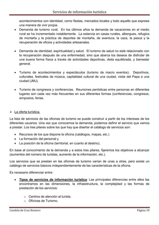 Servicios de información turística
Candela de Cruz Romero Página 10
acontecimientos con identidad, como fiestas, mercados locales y todo aquello que exprese
una manera de vivir propia.
 Demanda de turismo rural. En los últimos años la demanda de vacaciones en el medio
rural se ha incrementado notablemente. La estancia en casas rurales, albergues, refugios
de montaña y la práctica de deportes de montaña, de aventura, la caza, la pesca y la
recuperación de oficios y actividades artesanales.
 Demanda de identidad, espiritualidad y salud. El turismo de salud no está relacionado con
la recuperación después de una enfermedad, sino que abarca los deseos de disfrutar de
una buena forma física a través de actividades deportivas, dieta equilibrada, y bienestar
general.
 Turismo de acontecimientos y espectáculos (turismo de macro eventos). Deportivos,
culturales, festivales de música, capitalidad cultural de una ciudad, visita del Papa a una
ciudad (JMJ).
 Turismo de congresos y conferencias. Reuniones periódicas entre personas en diferentes
lugares son cada vez más frecuentes en sus diferentes formas (conferencias, congresos,
simposios, ferias.
 La oferta turística.
La lista de servicios de las oficinas de turismo se puede construir a partir de los intereses de los
diferentes usuarios. Una vez que conocemos la demanda, podemos definir el servicio que vamos
a prestar. Los tres pilares sobre los que hay que diseñar el catálogo de servicios son:
 Recursos de los que dispone la oficina (catálogos, mapas, etc.)
 La formación del personal y
 La posición de la oficina (territorial, en cuanto al destino).
En base al conocimiento de la demanda y a estos tres pilares, fijaremos los objetivos a alcanzar
(aumentos del número de turistas, aumento de la información, etc.).
Los servicios que se prestan en las oficinas de turismo varían de unas a otras, pero existe un
catálogo de servicios básicos independientemente de las características de la oficina.
Es necesario diferenciar entre:
 Tipos de servicios de información turística: Las principales diferencias entre ellos las
encontramos en las dimensiones, la infraestructura, la complejidad y las formas de
prestación de los servicios:
o Centros de atención al turista.
o Oficinas de Turismo.
 