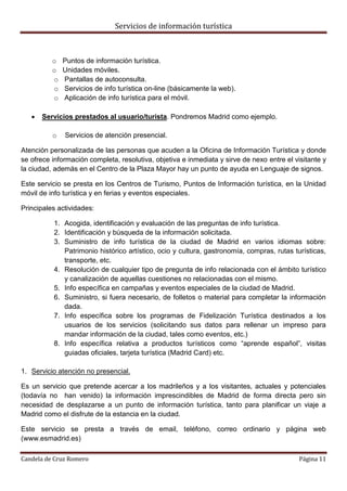 Servicios de información turística
Candela de Cruz Romero Página 11
o Puntos de información turística.
o Unidades móviles.
o Pantallas de autoconsulta.
o Servicios de info turística on-line (básicamente la web).
o Aplicación de info turística para el móvil.
 Servicios prestados al usuario/turista. Pondremos Madrid como ejemplo.
o Servicios de atención presencial.
Atención personalizada de las personas que acuden a la Oficina de Información Turística y donde
se ofrece información completa, resolutiva, objetiva e inmediata y sirve de nexo entre el visitante y
la ciudad, además en el Centro de la Plaza Mayor hay un punto de ayuda en Lenguaje de signos.
Este servicio se presta en los Centros de Turismo, Puntos de Información turística, en la Unidad
móvil de info turística y en ferias y eventos especiales.
Principales actividades:
1. Acogida, identificación y evaluación de las preguntas de info turística.
2. Identificación y búsqueda de la información solicitada.
3. Suministro de info turística de la ciudad de Madrid en varios idiomas sobre:
Patrimonio histórico artístico, ocio y cultura, gastronomía, compras, rutas turísticas,
transporte, etc.
4. Resolución de cualquier tipo de pregunta de info relacionada con el ámbito turístico
y canalización de aquellas cuestiones no relacionadas con el mismo.
5. Info específica en campañas y eventos especiales de la ciudad de Madrid.
6. Suministro, si fuera necesario, de folletos o material para completar la información
dada.
7. Info específica sobre los programas de Fidelización Turística destinados a los
usuarios de los servicios (solicitando sus datos para rellenar un impreso para
mandar información de la ciudad, tales como eventos, etc.)
8. Info específica relativa a productos turísticos como “aprende español”, visitas
guiadas oficiales, tarjeta turística (Madrid Card) etc.
1. Servicio atención no presencial.
Es un servicio que pretende acercar a los madrileños y a los visitantes, actuales y potenciales
(todavía no han venido) la información imprescindibles de Madrid de forma directa pero sin
necesidad de desplazarse a un punto de información turística, tanto para planificar un viaje a
Madrid como el disfrute de la estancia en la ciudad.
Este servicio se presta a través de email, teléfono, correo ordinario y página web
(www.esmadrid.es)
 