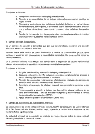 Servicios de información turística
Candela de Cruz Romero Página 12
Principales actividades:
1. Recepción e identificación de las preguntas recibidas.
2. Atención a las necesidades de los turistas potenciales que quieren planificar su
viaje a Madrid.
3. Búsqueda y suministro de info turística de la ciudad de Madrid en varios idiomas
mediante teléfono, correo postal, o electrónico sobre: patrimonio histórico artístico,
ocio y cultura, alojamiento, gastronomía, compras, rutas turísticas, transportes,
etc.
4. Resolución de cualquier tipo de pregunta e info relacionada con el ámbito turístico
y canalización de cuestiones no relacionadas con él.
2. Servicio atención especializada.
Es un servicio de atención a demandas que por sus características, requieren una atención
adecuada a cada circunstancia específica.
También desde este servicio se presta información a medios de comunicación, grupos, guías
turísticos y personas con discapacidad o necesidades especiales. Se presa en los centro de
turismo de Madrid.
En el Centro de Turismo Plaza Mayor, este servicio tiene a disposición del usuario herramientas
básicas para normalizar la atención a personas con necesidades especiales.
Principales actividades:
1. Acogida, identificación y evaluación de la pregunta específica.
2. Búsqueda exhaustiva de info realizando consultas complementarias precisas o
dando una mayor profundización en la respuesta.
3. Atención de sugerencias, reclamaciones y felicitaciones relativas a los servicios de
atención e info turística, ayudando en su tramitación.
4. Suministro, si necesario, de folletos y material para completar o aumentar la info
dada.
5. Primera acogida y atención a turistas que han sufrido alguna incidencia en su
visita a nuestra ciudad. Toma de medidas de urgencia y redireccionado al servicio
de atención al turista extranjero (SATE).
6. Apoyo en la búsqueda de alojamiento de última hora.
3. Servicio de autoconsulta de publicaciones impresas.
Es un servicio que se presta en los centros de turismo, los PIT del aeropuerto de Madrid (Barajas
T2 y T4), Paseo del arte, Callao y unidad móvil, y permite al usuario autoabastecerse de info
mediante folleto y publicaciones.
Su actividad principal es la provisión de material en varios idiomas sobre la oferta cultural,
turística y de ocio de la ciudad de Madrid.
 