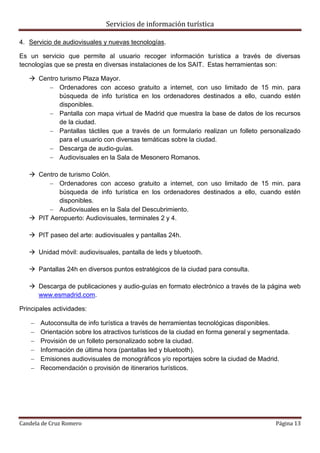 Servicios de información turística
Candela de Cruz Romero Página 13
4. Servicio de audiovisuales y nuevas tecnologías.
Es un servicio que permite al usuario recoger información turística a través de diversas
tecnologías que se presta en diversas instalaciones de los SAIT. Estas herramientas son:
 Centro turismo Plaza Mayor.
 Ordenadores con acceso gratuito a internet, con uso limitado de 15 min. para
búsqueda de info turística en los ordenadores destinados a ello, cuando estén
disponibles.
 Pantalla con mapa virtual de Madrid que muestra la base de datos de los recursos
de la ciudad.
 Pantallas táctiles que a través de un formulario realizan un folleto personalizado
para el usuario con diversas temáticas sobre la ciudad.
 Descarga de audio-guías.
 Audiovisuales en la Sala de Mesonero Romanos.
 Centro de turismo Colón.
 Ordenadores con acceso gratuito a internet, con uso limitado de 15 min. para
búsqueda de info turística en los ordenadores destinados a ello, cuando estén
disponibles.
 Audiovisuales en la Sala del Descubrimiento.
 PIT Aeropuerto: Audiovisuales, terminales 2 y 4.
 PIT paseo del arte: audiovisuales y pantallas 24h.
 Unidad móvil: audiovisuales, pantalla de leds y bluetooth.
 Pantallas 24h en diversos puntos estratégicos de la ciudad para consulta.
 Descarga de publicaciones y audio-guías en formato electrónico a través de la página web
www.esmadrid.com.
Principales actividades:
 Autoconsulta de info turística a través de herramientas tecnológicas disponibles.
 Orientación sobre los atractivos turísticos de la ciudad en forma general y segmentada.
 Provisión de un folleto personalizado sobre la ciudad.
 Información de última hora (pantallas led y bluetooth).
 Emisiones audiovisuales de monográficos y/o reportajes sobre la ciudad de Madrid.
 Recomendación o provisión de itinerarios turísticos.
 