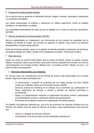 Servicios de información turística
Candela de Cruz Romero Página 14
5. Programa de visitas guiadas oficiales.
Es un servicio que se presenta en diferentes idiomas, dirigido a turistas, nacionales y extranjeros
y a ciudadanos de Madrid.
Las visitas programadas se publican y distribuyen en folletos específicos, donde se detallan
temáticas y se especifican sus tarifas.
Las actividades desarrolladas por este servicio se detallan en su carta de servicios, aprobada el
22/10/09.
6. Servicio de atención al turista extranjero (SATE).
Servicio especializado en colaboración con funcionarios de los cuerpos de seguridad con la
finalidad de atender al turista, que durante su estancia en Madrid, haya vivido una situación
desagradable y requiera apoyo policial.
Entre las funciones destaca, apoyo en la gestión de trámites policiales, localización de familiares,
cancelación tarjetas de crédito, contacto con embajadas/consulados, información turística…
7. Otros servicios.
Dentro de centro de turismo Plaza Mayor está la tienda de Madrid, donde se pueden comprar
objetos, recuerdos y libros cuya temática versa sobre diversos aspectos de la ciudad, así como la
comercialización de la tarjeta turística “Madrid card”, el autobús turístico “Madrid city tour” y el
abono turístico de transportes.
 Servicios relacionados con el destino.
En muchos casos las competencias de las oficinas de turismo está relacionadas con el propio
destino, algunas de estas actividades son:
 La dinamización y creación de productos (ej. las visitas guiadas del Ayto. Madrid
creado por el Madrid Visitors and Convention bureau (V&CB).
 Servicios propios de marketing en el enfoque de la promoción (ej. participación en
ferias, elaboración de famtrips, y edición y difusión de material informativo y
promocional).
 Apoyo a la administración haciendo un seguimiento del sector turístico, participando
en la planificación turística y realizando labores de representación.
 El fomento de la calidad a través de la implantación de distintos planes.
En España, los gobiernos autonómicos, con el fin de armonizar los servicios ofrecidos por sus
oficinas, han decido crear las redes de oficinas de turismo, cuyas características más comunes
son:
 Tienen un catálogo de servicios unificado.
 Coordinación de la red por parte de las autoridades autonómicas.
 