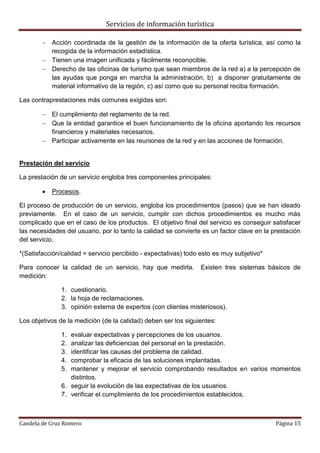 Servicios de información turística
Candela de Cruz Romero Página 15
 Acción coordinada de la gestión de la información de la oferta turística, así como la
recogida de la información estadística.
 Tienen una imagen unificada y fácilmente reconocible.
 Derecho de las oficinas de turismo que sean miembros de la red a) a la percepción de
las ayudas que ponga en marcha la administración, b) a disponer gratuitamente de
material informativo de la región, c) así como que su personal reciba formación.
Las contraprestaciones más comunes exigidas son:
 El cumplimiento del reglamento de la red.
 Que la entidad garantice el buen funcionamiento de la oficina aportando los recursos
financieros y materiales necesarios.
 Participar activamente en las reuniones de la red y en las acciones de formación.
Prestación del servicio
La prestación de un servicio engloba tres componentes principales:
 Procesos.
El proceso de producción de un servicio, engloba los procedimientos (pasos) que se han ideado
previamente. En el caso de un servicio, cumplir con dichos procedimientos es mucho más
complicado que en el caso de los productos. El objetivo final del servicio es conseguir satisfacer
las necesidades del usuario, por lo tanto la calidad se convierte es un factor clave en la prestación
del servicio.
*(Satisfacción/calidad = servicio percibido - expectativas) todo esto es muy subjetivo*
Para conocer la calidad de un servicio, hay que medirla. Existen tres sistemas básicos de
medición:
1. cuestionario.
2. la hoja de reclamaciones.
3. opinión externa de expertos (con clientes misteriosos).
Los objetivos de la medición (de la calidad) deben ser los siguientes:
1. evaluar expectativas y percepciones de los usuarios.
2. analizar las deficiencias del personal en la prestación.
3. identificar las causas del problema de calidad.
4. comprobar la eficacia de las soluciones implantadas.
5. mantener y mejorar el servicio comprobando resultados en varios momentos
distintos.
6. seguir la evolución de las expectativas de los usuarios.
7. verificar el cumplimiento de los procedimientos establecidos.
 