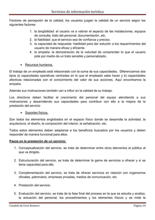 Servicios de información turística
Candela de Cruz Romero Página 16
Factores de percepción de la calidad, los usuarios juzgan la calidad de un servicio según los
siguientes factores
1. la tangibilidad: el usuario va a valorar el aspecto de las instalaciones, equipos
de consulta, trato del personal, documentación, etc.
2. la fiabilidad: que el servicio sea de confianza y preciso.
3. la capacidad de respuesta: habilidad para dar solución a los requerimientos del
usuario de manera eficaz y eficiente.
4. la empatía: la demostración de la voluntad de comprender lo que el usuario
pide por medio de un trato sensible y personalizado.
 Recursos humanos.
El trabajo de un empleado está relacionado con la suma de sus capacidades. Diferenciamos dos
tipos a) capacidades operativas centradas en lo que el empleado sabe hacer y b) capacidades
afectivas relacionadas con el conocimiento del valor de sus acciones. Aquí encontramos la
empatía.
Además sus motivaciones también van a influir en la calidad de su trabajo.
Los directivos deben facilitar el crecimiento del personal del equipo atendiendo a sus
motivaciones y desarrollando sus capacidades para contribuir con ello a la mejora de la
prestación del servicio
 Soportes físicos.
Son todos los elementos englobados en el espacio físico donde se desarrolla la actividad, la
arquitectura, el diseño, la composición del interior, la señalización, etc.
Todos estos elementos deben adaptarse a los beneficios buscados por los usuarios y deben
responder de manera funcional para ellos.
Pasos en la prestación de un servicio:
1. Conceptualización del servicio, se trata de determinar entre otros elementos el público al
que va dirigido.
2. Estructuración del servicio, se trata de determinar la gama de servicios a ofrecer y si se
tiene capacidad para ello.
3. Complementación del servicio, se trata de ofrecer servicios en relación con organismos
oficiales, patronatos, empresas privadas, medios de comunicación, etc.
4. Prestación del servicio.
5. Evaluación del servicio, se trata de la fase final del proceso en la que se estudia y analiza,
la actuación del personal, los procedimientos y los elementos físicos y se mide la
 