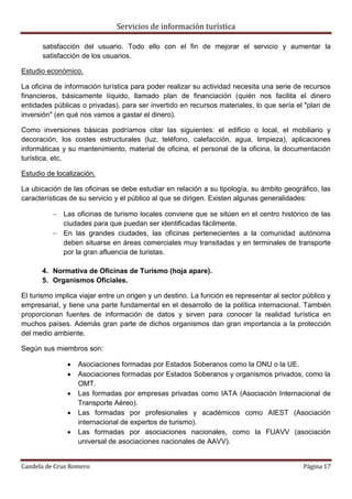 Servicios de información turística
Candela de Cruz Romero Página 17
satisfacción del usuario. Todo ello con el fin de mejorar el servicio y aumentar la
satisfacción de los usuarios.
Estudio económico.
La oficina de información turística para poder realizar su actividad necesita una serie de recursos
financieros, básicamente líquido, llamado plan de financiación (quién nos facilita el dinero
entidades públicas o privadas), para ser invertido en recursos materiales, lo que sería el "plan de
inversión" (en qué nos vamos a gastar el dinero).
Como inversiones básicas podríamos citar las siguientes: el edificio o local, el mobiliario y
decoración, los costes estructurales (luz, teléfono, calefacción, agua, limpieza), aplicaciones
informáticas y su mantenimiento, material de oficina, el personal de la oficina, la documentación
turística, etc.
Estudio de localización.
La ubicación de las oficinas se debe estudiar en relación a su tipología, su ámbito geográfico, las
características de su servicio y el público al que se dirigen. Existen algunas generalidades:
 Las oficinas de turismo locales conviene que se sitúen en el centro histórico de las
ciudades para que puedan ser identificadas fácilmente.
 En las grandes ciudades, las oficinas pertenecientes a la comunidad autónoma
deben situarse en áreas comerciales muy transitadas y en terminales de transporte
por la gran afluencia de turistas.
4. Normativa de Oficinas de Turismo (hoja apare).
5. Organismos Oficiales.
El turismo implica viajar entre un origen y un destino. La función es representar al sector público y
empresarial, y tiene una parte fundamental en el desarrollo de la política internacional. También
proporcionan fuentes de información de datos y sirven para conocer la realidad turística en
muchos países. Además gran parte de dichos organismos dan gran importancia a la protección
del medio ambiente.
Según sus miembros son:
 Asociaciones formadas por Estados Soberanos como la ONU o la UE.
 Asociaciones formadas por Estados Soberanos y organismos privados, como la
OMT.
 Las formadas por empresas privadas como IATA (Asociación Internacional de
Transporte Aéreo).
 Las formadas por profesionales y académicos como AIEST (Asociación
internacional de expertos de turismo).
 Las formadas por asociaciones nacionales, como la FUAVV (asociación
universal de asociaciones nacionales de AAVV).
 