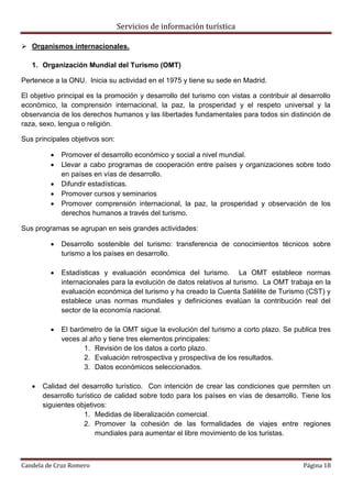 Servicios de información turística
Candela de Cruz Romero Página 18
 Organismos internacionales.
1. Organización Mundial del Turismo (OMT)
Pertenece a la ONU. Inicia su actividad en el 1975 y tiene su sede en Madrid.
El objetivo principal es la promoción y desarrollo del turismo con vistas a contribuir al desarrollo
económico, la comprensión internacional, la paz, la prosperidad y el respeto universal y la
observancia de los derechos humanos y las libertades fundamentales para todos sin distinción de
raza, sexo, lengua o religión.
Sus principales objetivos son:
 Promover el desarrollo económico y social a nivel mundial.
 Llevar a cabo programas de cooperación entre países y organizaciones sobre todo
en países en vías de desarrollo.
 Difundir estadísticas.
 Promover cursos y seminarios
 Promover comprensión internacional, la paz, la prosperidad y observación de los
derechos humanos a través del turismo.
Sus programas se agrupan en seis grandes actividades:
 Desarrollo sostenible del turismo: transferencia de conocimientos técnicos sobre
turismo a los países en desarrollo.
 Estadísticas y evaluación económica del turismo. La OMT establece normas
internacionales para la evolución de datos relativos al turismo. La OMT trabaja en la
evaluación económica del turismo y ha creado la Cuenta Satélite de Turismo (CST) y
establece unas normas mundiales y definiciones evalúan la contribución real del
sector de la economía nacional.
 El barómetro de la OMT sigue la evolución del turismo a corto plazo. Se publica tres
veces al año y tiene tres elementos principales:
1. Revisión de los datos a corto plazo.
2. Evaluación retrospectiva y prospectiva de los resultados.
3. Datos económicos seleccionados.
 Calidad del desarrollo turístico. Con intención de crear las condiciones que permiten un
desarrollo turístico de calidad sobre todo para los países en vías de desarrollo. Tiene los
siguientes objetivos:
1. Medidas de liberalización comercial.
2. Promover la cohesión de las formalidades de viajes entre regiones
mundiales para aumentar el libre movimiento de los turistas.
 