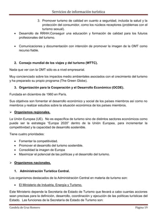 Servicios de información turística
Candela de Cruz Romero Página 19
3. Promover turismo de calidad en cuanto a seguridad, incluida la salud y la
protección del consumidor, como los núcleos receptores (problemas con el
turismo sexual).
 Desarrollo de RRHH.Conseguir una educación y formación de calidad para los futuros
profesionales del turismo.
 Comunicaciones y documentación con intención de promover la imagen de la OMT como
recurso fiable.
2. Consejo mundial de los viajes y del turismo (WTTC).
Nada que ver con la OMT sólo es a nivel empresarial.
Muy concienciado sobre los impactos medio ambientales asociados con el crecimiento del turismo
y ha preparado su propio programa (The Green Globe).
3. Organización para la Cooperación y el Desarrollo Económico (OCDE).
Fundada en diciembre de 1960 en París.
Sus objetivos son fomentar el desarrollo económico y social de los países miembros así como no
miembros y realizar estudios sobre la situación económica de los países miembros.
 Organismos regionales.
La Unión Europea (UE). No es específica de turismo sino de distintos sectores económicos como
puede ser la estrategia “Europa 2020” dentro de la Unión Europea, para incrementar la
competitividad y la capacidad de desarrollo sostenible.
Tiene cuatro prioridades:
 Fomentar la competitividad.
 Promover el desarrollo del turismo sostenible.
 Consolidad la imagen de Europa
 Maximizar el potencial de las políticas y el desarrollo del turismo.
 Organismos nacionales.
1. Administración Turística Central.
Los organismos destacados de la Administración Central en materia de turismo son:
 El Ministerio de Industria, Energía y Turismo.
Este Ministerio depende la Secretaria de Estado de Turismo que llevará a cabo cuantas acciones
sean precisas para la definición, desarrollo, coordinación y ejecución de las políticas turísticas del
Estado. Las funciones de la Secretaría de Estado de Turismo son:
 