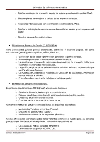 Servicios de información turística
Candela de Cruz Romero Página 20
o Diseñar estrategias de promoción exterior de turismo y colaboración con las CCAA.
o Elaborar planes para mejorar la calidad de las empresas turísticas.
o Relaciones internacionales con coordinación con el Ministerio AAEE.
o Diseñar la estrategia de cooperación con las entidades locales y con empresas del
sector.
o Fijar directrices de formación turística.
 El Instituto de Turismo de España (TURESPAÑA).
Tiene personalidad jurídica pública diferenciada, patrimonio y tesorería propios, así como
autonomía de gestión y plena capacidad jurídica, como son:
o Elaboración de las bases y planificación general de la política turística.
o Planes que promueven la innovación de destinos turísticos.
o La planificación, el desarrollo y ejecución de actuaciones de promoción del turismo
español en los mercados internacionales.
o La gestión y explotación de establecimientos turísticos, así como su patrimonio que
son Paradores de Turismo.
o La investigación, elaboración, recopilación y valoración de estadísticas, información
y datos relativos al turismo.
o El impulso a la modernización del sistema turístico español.
 El Instituto de Estudios Turísticos (IET).
Dependiente directamente de TURESPAÑA y tiene como funciones:
o Estudiar la demanda, la oferta y la economía turística.
o Elaborar estadísticas para después sacar conclusiones de estos estudios.
o Creación y difusión de dichos estudios.
o Coordinación de la información sobre el sector.
Asimismo el Instituto de Estudios Turísticos realiza las siguientes estadísticas:
o Movimientos Turísticos en frontera (Frontur).
o Encuesta del gasto turístico (Egatur).
o Movimientos turísticos de los españoles (Familitur).
Además ofrece datos sobre las llegadas de los visitantes extranjeros a nuestro país, así como los
gastos y viajes realizados por los españoles. También es responsable de:
o La encuesta de hábitos turísticos (HABITUR).
o La encuesta de ocupación (OCUPATUR).
 