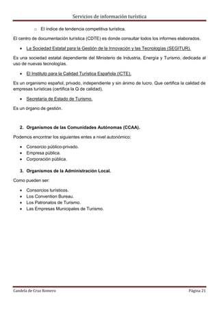 Servicios de información turística
Candela de Cruz Romero Página 21
o El índice de tendencia competitiva turística.
El centro de documentación turística (CDTE) es donde consultar todos los informes elaborados.
 La Sociedad Estatal para la Gestión de la Innovación y las Tecnologías (SEGITUR).
Es una sociedad estatal dependiente del Ministerio de Industria, Energía y Turismo, dedicada al
uso de nuevas tecnologías.
 El Instituto para la Calidad Turística Española (ICTE).
Es un organismo español, privado, independiente y sin ánimo de lucro. Que certifica la calidad de
empresas turísticas (certifica la Q de calidad).
 Secretaría de Estado de Turismo.
Es un órgano de gestión.
2. Organismos de las Comunidades Autónomas (CCAA).
Podemos encontrar los siguientes entes a nivel autonómico:
 Consorcio público-privado.
 Empresa pública.
 Corporación pública.
3. Organismos de la Administración Local.
Como pueden ser:
 Consorcios turísticos.
 Los Convention Bureau.
 Los Patronatos de Turismo.
 Las Empresas Municipales de Turismo.
 