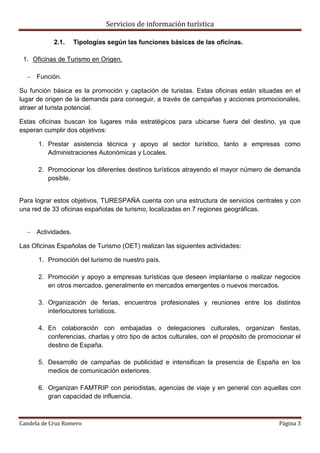 Servicios de información turística
Candela de Cruz Romero Página 3
2.1. Tipologías según las funciones básicas de las oficinas.
1. Oficinas de Turismo en Origen.
 Función.
Su función básica es la promoción y captación de turistas. Estas oficinas están situadas en el
lugar de origen de la demanda para conseguir, a través de campañas y acciones promocionales,
atraer al turista potencial.
Estas oficinas buscan los lugares más estratégicos para ubicarse fuera del destino, ya que
esperan cumplir dos objetivos:
1. Prestar asistencia técnica y apoyo al sector turístico, tanto a empresas como
Administraciones Autonómicas y Locales.
2. Promocionar los diferentes destinos turísticos atrayendo el mayor número de demanda
posible.
Para lograr estos objetivos, TURESPAÑA cuenta con una estructura de servicios centrales y con
una red de 33 oficinas españolas de turismo, localizadas en 7 regiones geográficas.
 Actividades.
Las Oficinas Españolas de Turismo (OET) realizan las siguientes actividades:
1. Promoción del turismo de nuestro país.
2. Promoción y apoyo a empresas turísticas que deseen implantarse o realizar negocios
en otros mercados, generalmente en mercados emergentes o nuevos mercados.
3. Organización de ferias, encuentros profesionales y reuniones entre los distintos
interlocutores turísticos.
4. En colaboración con embajadas o delegaciones culturales, organizan fiestas,
conferencias, charlas y otro tipo de actos culturales, con el propósito de promocionar el
destino de España.
5. Desarrollo de campañas de publicidad e intensifican la presencia de España en los
medios de comunicación exteriores.
6. Organizan FAMTRIP con periodistas, agencias de viaje y en general con aquellas con
gran capacidad de influencia.
 