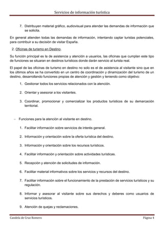 Servicios de información turística
Candela de Cruz Romero Página 4
7. Distribuyen material gráfico, audiovisual para atender las demandas de información que
se solicita.
En general atienden todas las demandas de información, intentando captar turistas potenciales,
para contribuir a su decisión de visitar España.
2. Oficinas de turismo en Destino.
Su función principal es la de asistencia y atención a usuarios, las oficinas que cumplan este tipo
de funciones se situaran en destinos turísticos donde darán servicio al turista real.
El papel de las oficinas de turismo en destino no solo es el de asistencia al visitante sino que en
los últimos años se ha convertido en un centro de coordinación y dinamización del turismo de un
destino, desarrollando funciones propias de atención y gestión y teniendo como objetivo:
1. Gestionar todos los servicios relacionados con la atención.
2. Orientar y asesorar a los visitantes.
3. Coordinar, promocionar y comercializar los productos turísticos de su demarcación
territorial.
 Funciones para la atención al visitante en destino.
1. Facilitar información sobre servicios de interés general.
2. Información y orientación sobre la oferta turística del destino.
3. Información y orientación sobre los recursos turísticos.
4. Facilitar información y orientación sobre actividades turísticas.
5. Recepción y atención de solicitudes de información.
6. Facilitar material informativos sobre los servicios y recursos del destino.
7. Facilitar información sobre el funcionamiento de la prestación de servicios turísticos y su
regulación.
8. Informar y asesorar al visitante sobre sus derechos y deberes como usuarios de
servicios turísticos.
9. Atención de quejas y reclamaciones.
 