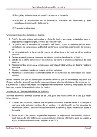 Servicios de información turística
Candela de Cruz Romero Página 5
10.Recogida y tratamiento de información acerca de la demanda.
11.Búsqueda y actualización de la información, mediante los inventarios y tener
actualizada la información de la oficina.
12.Promocionar al destino.
Funciones de la gestión turística del destino.
1. Edición de material informativo sobre la oferta del destino, recursos y actividades, tanto en
papel como en soporte digital, además de su distribución.
2. La gestión de los servicios de promoción del destino como la participación en ferias,
contratación de campañas de publicidad, asistencia a workshops, organización de famtrips,
etc.
3. La comercialización a través de la reserva de alojamiento y la venta de otros servicios
turísticos.
4. Gestión y coordinación de planes de excelencia y control de calidad en el destino.
5. Estudio de la oferta del destino y la demanda, así como el análisis comparativo de otros
destinos.
6. Asesoramiento a empresas y profesionales sobre la actividad turística en destino y sobre la
demanda.
7. Diseño y puesta en marcha de nuevos servicios turísticos.
8. Asistencia a autoridades y administraciones en las funciones de planificación del sector
turístico.
Existen destinos que por no poseer gran afluencia turística o por ser localidades pequeñas sus
oficinas, se limitan a cumplir con las funciones propias de atención al visitante. Sin embargo, con
el aumento de la actividad turística será imprescindible ampliar en número y complejidad de estas
funciones propias de la gestión turística del destino.
Usuarios de las Oficinas de Información Turística.
Podemos determinar distintos usuarios de las OITs, para ello nos basamos en el uso que hacen
de las mismas:
1. Turistas, excursionistas, viajeros: son los primero usuarios, además de ser el núcleo por el
cual gira toda actividad turística de un destino y la planificación de los servicios de
información turística. Este usuario requiere sobre el destino y aporta información sobre la
demanda.
2. Sector turístico del destino: engloba las empresas de alojamiento, restauración, comercio
local, transporte, etc. Este tipo de usuario requiere material informativo para su negocio y
aporta material informativo de su empresa a las OITs.
 