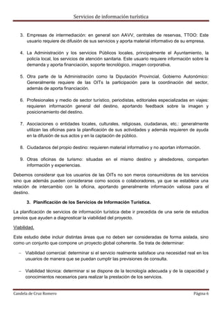 Servicios de información turística
Candela de Cruz Romero Página 6
3. Empresas de intermediación: en general son AAVV, centrales de reservas, TTOO: Este
usuario requiere de difusión de sus servicios y aporta material informativo de su empresa.
4. La Administración y los servicios Públicos locales, principalmente el Ayuntamiento, la
policía local, los servicios de atención sanitaria. Este usuario requiere información sobre la
demanda y aporta financiación, soporte tecnológico, imagen corporativa.
5. Otra parte de la Administración como la Diputación Provincial, Gobierno Autonómico:
Generalmente requiere de las OITs la participación para la coordinación del sector,
además de aporta financiación.
6. Profesionales y medio de sector turístico, periodistas, editoriales especializadas en viajes:
requieren información general del destino, aportando feedback sobre la imagen y
posicionamiento del destino.
7. Asociaciones o entidades locales, culturales, religiosas, ciudadanas, etc.: generalmente
utilizan las oficinas para la planificación de sus actividades y además requieren de ayuda
en la difusión de sus actos y en la captación de público.
8. Ciudadanos del propio destino: requieren material informativo y no aportan información.
9. Otras oficinas de turismo: situadas en el mismo destino y alrededores, comparten
información y experiencias.
Debemos considerar que los usuarios de las OITs no son meros consumidores de los servicios
sino que además pueden considerarse como socios o colaboradores, ya que se establece una
relación de intercambio con la oficina, aportando generalmente información valiosa para el
destino.
3. Planificación de los Servicios de Información Turística.
La planificación de servicios de información turística debe ir precedida de una serie de estudios
previos que ayuden a diagnosticar la viabilidad del proyecto.
Viabilidad.
Este estudio debe incluir distintas áreas que no deben ser consideradas de forma aislada, sino
como un conjunto que compone un proyecto global coherente. Se trata de determinar:
 Viabilidad comercial: determinar si el servicio realmente satisface una necesidad real en los
usuarios de manera que se puedan cumplir las previsiones de consulta.
 Viabilidad técnica: determinar si se dispone de la tecnología adecuada y de la capacidad y
conocimientos necesarios para realizar la prestación de los servicios.
 