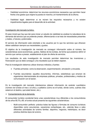 Servicios de información turística
Candela de Cruz Romero Página 7
 Viabilidad económica: determinar los recursos económicos necesarios que permiten hacer
frente a los gastos que origine la puesta en marcha y el mantenimiento de la oficina.
 Viabilidad legal: determinar si se reúnen los requisitos necesarios y no existen
impedimentos legales para el desarrollo de la actividad.
Investigación del mercado turístico.
El paso inicial que hay que dar para iniciar un estudio de viabilidad es analizar la naturaleza de la
demanda del servicio que se pretende prestar, diferenciando si se trata de necesidades presentes
y reales, o futuras y potenciales.
El servicio de información está orientado a los usuarios por lo que los servicios que ofrezcan
deben satisfacer siempre sus necesidades y gustos.
El objetivo de la investigación de mercado es conseguir información sobre el número, las
características socio-económicas, gustos, hábitos de los turistas, de forma que podamos definir el
servicio que vamos a prestar, estableciendo el plan de oferta de servicios.
Los resultados de esta investigación de mercado permiten determinar las inversiones y
financiación que se debe conseguir y los resultados que se deben esperar.
Para la investigación debemos utilizar diversos métodos y fuentes:
 Fuentes primarias: como la observación, experimentación, simulación y encuesta.
 Fuentes secundarias: aquellos documentos, informes, estadísticas que emanan de
organismos internacionales de empresas públicas, privadas, profesionales y medios de
comunicación con el sector.
En la investigación del mercado intentaremos obtener información de carácter cuantitativo
(número de turistas al mes o al año) y cualitativo (cómo es el turista, dónde come, cuántos días
estará en el destino, qué edad tienen, etc.).
 Comportamiento de la demanda.
El consumidor turístico occidental tiene unas características muy diferentes a los consumidores
de los años 60,70 y 80; el turista actual presenta las siguientes características:
 Multi-consumidor perfecto: práctica todas las figuras o fórmulas de consumo turísticos
disponibles como excursiones, vacaciones cortas/largas, etc., además lleva a cabo
diferentes actividades de turismo familiar, deportivo, negocios, heliotrópico, es decir
práctica distintos tipos de turismo.
 