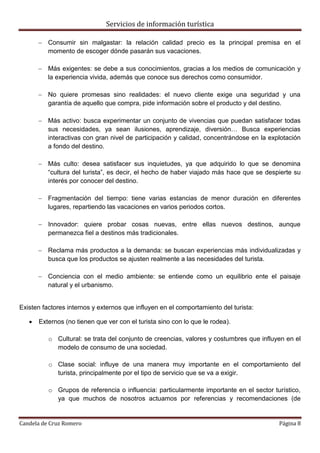 Servicios de información turística
Candela de Cruz Romero Página 8
 Consumir sin malgastar: la relación calidad precio es la principal premisa en el
momento de escoger dónde pasarán sus vacaciones.
 Más exigentes: se debe a sus conocimientos, gracias a los medios de comunicación y
la experiencia vivida, además que conoce sus derechos como consumidor.
 No quiere promesas sino realidades: el nuevo cliente exige una seguridad y una
garantía de aquello que compra, pide información sobre el producto y del destino.
 Más activo: busca experimentar un conjunto de vivencias que puedan satisfacer todas
sus necesidades, ya sean ilusiones, aprendizaje, diversión… Busca experiencias
interactivas con gran nivel de participación y calidad, concentrándose en la explotación
a fondo del destino.
 Más culto: desea satisfacer sus inquietudes, ya que adquirido lo que se denomina
“cultura del turista”, es decir, el hecho de haber viajado más hace que se despierte su
interés por conocer del destino.
 Fragmentación del tiempo: tiene varias estancias de menor duración en diferentes
lugares, repartiendo las vacaciones en varios periodos cortos.
 Innovador: quiere probar cosas nuevas, entre ellas nuevos destinos, aunque
permanezca fiel a destinos más tradicionales.
 Reclama más productos a la demanda: se buscan experiencias más individualizadas y
busca que los productos se ajusten realmente a las necesidades del turista.
 Conciencia con el medio ambiente: se entiende como un equilibrio ente el paisaje
natural y el urbanismo.
Existen factores internos y externos que influyen en el comportamiento del turista:
 Externos (no tienen que ver con el turista sino con lo que le rodea).
o Cultural: se trata del conjunto de creencias, valores y costumbres que influyen en el
modelo de consumo de una sociedad.
o Clase social: influye de una manera muy importante en el comportamiento del
turista, principalmente por el tipo de servicio que se va a exigir.
o Grupos de referencia o influencia: particularmente importante en el sector turístico,
ya que muchos de nosotros actuamos por referencias y recomendaciones (de
 