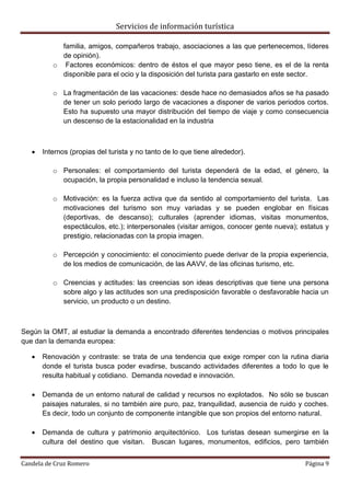 Servicios de información turística
Candela de Cruz Romero Página 9
familia, amigos, compañeros trabajo, asociaciones a las que pertenecemos, líderes
de opinión).
o Factores económicos: dentro de éstos el que mayor peso tiene, es el de la renta
disponible para el ocio y la disposición del turista para gastarlo en este sector.
o La fragmentación de las vacaciones: desde hace no demasiados años se ha pasado
de tener un solo periodo largo de vacaciones a disponer de varios periodos cortos.
Esto ha supuesto una mayor distribución del tiempo de viaje y como consecuencia
un descenso de la estacionalidad en la industria
 Internos (propias del turista y no tanto de lo que tiene alrededor).
o Personales: el comportamiento del turista dependerá de la edad, el género, la
ocupación, la propia personalidad e incluso la tendencia sexual.
o Motivación: es la fuerza activa que da sentido al comportamiento del turista. Las
motivaciones del turismo son muy variadas y se pueden englobar en físicas
(deportivas, de descanso); culturales (aprender idiomas, visitas monumentos,
espectáculos, etc.); interpersonales (visitar amigos, conocer gente nueva); estatus y
prestigio, relacionadas con la propia imagen.
o Percepción y conocimiento: el conocimiento puede derivar de la propia experiencia,
de los medios de comunicación, de las AAVV, de las oficinas turismo, etc.
o Creencias y actitudes: las creencias son ideas descriptivas que tiene una persona
sobre algo y las actitudes son una predisposición favorable o desfavorable hacia un
servicio, un producto o un destino.
Según la OMT, al estudiar la demanda a encontrado diferentes tendencias o motivos principales
que dan la demanda europea:
 Renovación y contraste: se trata de una tendencia que exige romper con la rutina diaria
donde el turista busca poder evadirse, buscando actividades diferentes a todo lo que le
resulta habitual y cotidiano. Demanda novedad e innovación.
 Demanda de un entorno natural de calidad y recursos no explotados. No sólo se buscan
paisajes naturales, si no también aire puro, paz, tranquilidad, ausencia de ruido y coches.
Es decir, todo un conjunto de componente intangible que son propios del entorno natural.
 Demanda de cultura y patrimonio arquitectónico. Los turistas desean sumergirse en la
cultura del destino que visitan. Buscan lugares, monumentos, edificios, pero también
 