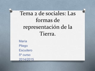 Tema 2 de sociales: Las 
formas de 
representación de la 
Tierra. 
María 
Pliego 
Escudero 
5º curso 
2014/2015 
 