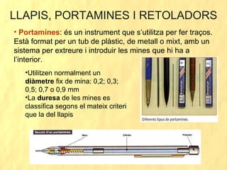 LLAPIS, PORTAMINES I RETOLADORS Portamines : és un instrument que s’utilitza per fer traços. Està format per un tub de plàstic, de metall o mixt, amb un sistema per extreure i introduir les mines que hi ha a l’interior. Utilitzen normalment un  diàmetre  fix de mina: 0,2; 0,3; 0,5; 0,7 o 0,9 mm La  duresa  de les mines es classifica segons el mateix criteri que la del llapis 