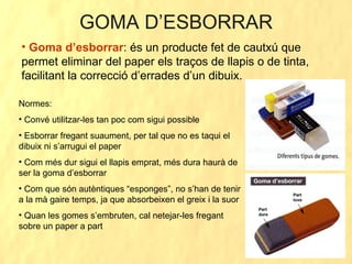 GOMA D’ESBORRAR Goma d’esborrar : és un producte fet de cautxú que permet eliminar del paper els traços de llapis o de tinta, facilitant la correcció d’errades d’un dibuix. Normes: Convé utilitzar-les tan poc com sigui possible Esborrar fregant suaument, per tal que no es taqui el dibuix ni s’arrugui el paper Com més dur sigui el llapis emprat, més dura haurà de ser la goma d’esborrar Com que són autèntiques “esponges”, no s’han de tenir a la mà gaire temps, ja que absorbeixen el greix i la suor Quan les gomes s’embruten, cal netejar-les fregant sobre un paper a part 