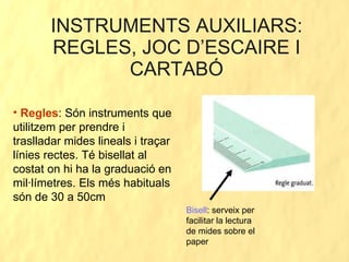 INSTRUMENTS AUXILIARS: REGLES, JOC D’ESCAIRE I CARTABÓ Regles : Són instruments que utilitzem per prendre i traslladar mides lineals i traçar línies rectes. Té bisellat al costat on hi ha la graduació en mil·límetres. Els més habituals són de 30 a 50cm Bisell : serveix per facilitar la lectura de mides sobre el paper 