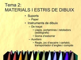 Suports Paper Instruments de dibuix De traçat Llapis, portamines i retoladors (estilògrafs) Goma d’esborrar Auxiliars Regle, joc d’escaire i cartabó, transportador d’angles i compàs Tema 2:  MATERIALS I ESTRIS DE DIBUIX 
