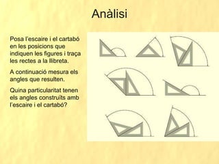 Anàlisi Posa l’escaire i el cartabó en les posicions que indiquen les figures i traça les rectes a la llibreta.  A continuació mesura els angles que resulten. Quina particularitat tenen els angles construïts amb l’escaire i el cartabó? 