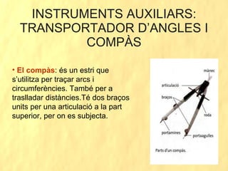 INSTRUMENTS AUXILIARS: TRANSPORTADOR D’ANGLES I COMPÀS El compàs : és un estri que s’utilitza per traçar arcs i circumferències. També per a traslladar distàncies.Té dos braços units per una articulació a la part superior, per on es subjecta. 