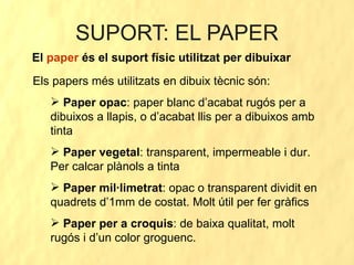 SUPORT: EL PAPER El  paper  és el suport físic utilitzat per dibuixar Els papers més utilitzats en dibuix tècnic són: Paper opac : paper blanc d’acabat rugós per a dibuixos a llapis, o d’acabat llis per a dibuixos amb tinta Paper vegetal : transparent, impermeable i dur. Per calcar plànols a tinta Paper mil·limetrat : opac o transparent dividit en quadrets d’1mm de costat. Molt útil per fer gràfics Paper per a croquis : de baixa qualitat, molt rugós i d’un color groguenc. 