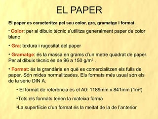 EL PAPER El paper es caracteritza pel seu color, gra, gramatge i format. Color : per al dibuix tècnic s’utilitza generalment paper de color blanc Gra : textura i rugositat del paper Gramatge : és la massa en grams d’un metre quadrat de paper. Per al dibuix tècnic és de 96 a 150 g/m 2  . Format : és la grandària en què es comercialitzen els fulls de paper. Són mides normalitzades. Els formats més usual són els de la sèrie DIN A. El format de referència és el A0: 1189mm x 841mm (1m 2 ) Tots els formats tenen la mateixa forma La superfíicie d’un format és la meitat de la de l’anterior 