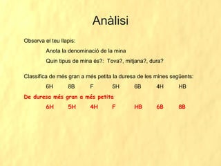 Anàlisi Observa el teu llapis:  Anota la denominació de la mina Quin tipus de mina és?:  Tova?, mitjana?, dura? Classifica de més gran a més petita la duresa de les mines següents: 6H 8B F 5H 6B 4H  HB De duresa més gran a més petita  6H 5H 4H F HB 6B  8B 
