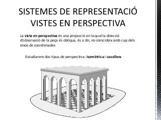 La vista en perspectiva és una projecció en la qual la direcció
d’observació de la peça és obliqua, és a dir, no coincideix amb cap dels
eixos de coordenades

   Estudiarem dos tipus de perspectiva: isomètrica i cavallera
 