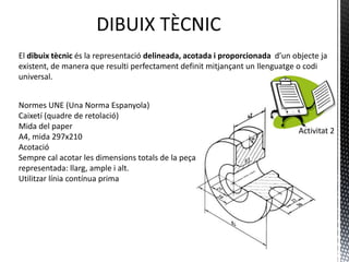El dibuix tècnic és la representació delineada, acotada i proporcionada d’un objecte ja
  existent, de manera que resulti perfectament definit mitjançant un llenguatge o codi
  universal.

Normes UNE (Una Norma Espanyola)
- Caixetí (quadre de retolació)
- Mida del paper: A4, mida 297x210
- Acotació
- Sempre cal acotar les dimensions totals de la                                 Activitat 2
  peça representada: llarg, ample i alt.
- Utilitzar línia contínua prima
- Puntes de fletxa amb la mateixa mida (15⁰)
- Número de cota sobre la línia de cota en
  horitzontal i a l’esquerra en vertical
- Línia de cota a 8 mm de l’aresta, com a mínim.
- Per acotar el diàmetre, utilitzam ᴓ
- Per acotar el radi , usam R
- No s’han de duplicar cotes en diferents vistes
 
