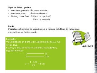 Tipus de línies i gruixos
- Contínua gruixuda Arestes visibles
- Contínua prima         Línies de cota
- De traç i punt fina  Eixos de revolució
                          Eixos de simetria

Escala
L’escala és el nombre de vegades que la mesura del dibuix és més gran o
més petita que l’objecte real.




                                                                          Activitat 3
 