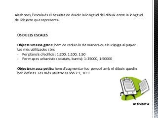 Aleshores, l’escala és el resultat de dividir la longitud del dibuix entre la longitud
de l’objecte que representa.


 ÚS DE LES ESCALES

 Objectes massa grans: hem de reduir-lo de manera que hi càpiga al paper.
 Les més utilitzades són:
 - Per plànols d’edificis: 1:200, 1:100, 1:50
 - Per mapes urbanístics (ciutats, barris): 1:25000, 1:50000

 Objectes massa petits: hem d’augmentar-los perquè amb el dibuix quedin
 ben definits. Les més utilitzades són 2:1, 10:1




                                                                               Activitat 4
 