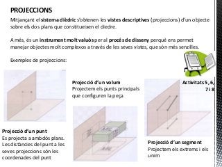 PROJECCIONS
   Mitjançant el sistema dièdric s’obtenen les vistes descriptives (projeccions) d’un objecte
   sobre els dos plans que constitueixen el diedre.

   A més, és un instrument molt valuós per al procés de disseny perquè ens permet
   manejar objectes molt complexos a través de les seves vistes, que són més senzilles.

   Exemples de projeccions:


                                Projecció d’un volum                            Activitats 5, 6,
                                Projectem els punts principals                             7i8
                                que configuren la peça




Projecció d’un punt
Es projecta a ambdós plans.
Les distàncies del punt a les                                    Projecció d’un segment
seves projeccions són les                                        Projectem els extrems i els
coordenades del punt                                             unim
 