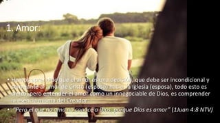1. Amor:
• Hemos aprendido que el amor es una decisión, que debe ser incondicional y
semejante al amor de Cristo (esposo) hacia la Iglesia (esposa), todo esto es
cierto; pero entender el amor como un innegociable de Dios, es comprender
la esencia misma del Creador:
• “Pero el que no ama no conoce a Dios, porque Dios es amor” (1Juan 4:8 NTV)
 