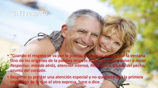 3. El respeto
• “Cuando el respeto se va por la puerta, el amor se escapa por la ventana¨
Uno de los orígenes de la palabra respeto es Re-Spectrum: volver a mirar.
Respectus: mirada atrás, atención intensa, Res-pectus: asunto del pecho,
asunto del corazón.
• Respetar es prestar una atención especial y no quedarse con la primera
impresión de lo que el otro expresa, hace o dice.
 