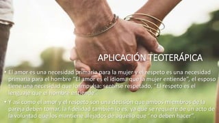 APLICACIÓN TEOTERÁPICA
• El amor es una necesidad primaria para la mujer y el respeto es una necesidad
primaria para el hombre “El amor es el idioma que la mujer entiende”, el esposo
tiene una necesidad que lo impulsa: sentirse respetado, “El respeto es el
lenguaje que el hombre entiende”.
• Y así como el amor y el respeto son una decisión que ambos miembros de la
pareja deben tomar, la fidelidad también lo es, ya que se requiere de un acto de
la voluntad que los mantiene alejados de aquello que “no deben hacer”.
 