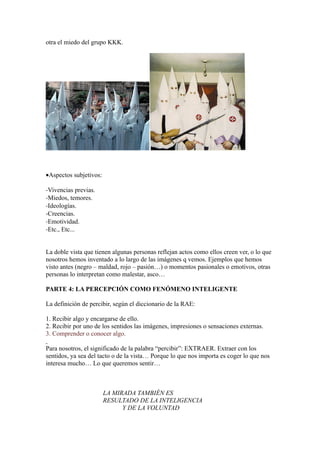 otra el miedo del grupo KKK.




•Aspectos subjetivos:

-Vivencias previas.
-Miedos, temores.
-Ideologías.
-Creencias.
-Emotividad.
-Etc., Etc...


La doble vista que tienen algunas personas reflejan actos como ellos creen ver, o lo que
nosotros hemos inventado a lo largo de las imágenes q vemos. Ejemplos que hemos
visto antes (negro – maldad, rojo – pasión…) o momentos pasionales o emotivos, otras
personas lo interpretan como malestar, asco…

PARTE 4: LA PERCEPCIÓN COMO FENÓMENO INTELIGENTE

La definición de percibir, según el diccionario de la RAE:

1. Recibir algo y encargarse de ello.
2. Recibir por uno de los sentidos las imágenes, impresiones o sensaciones externas.
3. Comprender o conocer algo.

Para nosotros, el significado de la palabra “percibir”: EXTRAER. Extraer con los
sentidos, ya sea del tacto o de la vista… Porque lo que nos importa es coger lo que nos
interesa mucho… Lo que queremos sentir…



                        LA MIRADA TAMBIÉN ES
                        RESULTADO DE LA INTELIGENCIA
                              Y DE LA VOLUNTAD
 